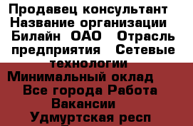 Продавец-консультант › Название организации ­ Билайн, ОАО › Отрасль предприятия ­ Сетевые технологии › Минимальный оклад ­ 1 - Все города Работа » Вакансии   . Удмуртская респ.,Глазов г.